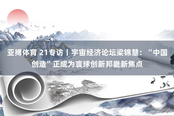 亚搏体育 21专访丨宇宙经济论坛梁锦慧:“中国创造”正成为寰球创新邦畿新焦点