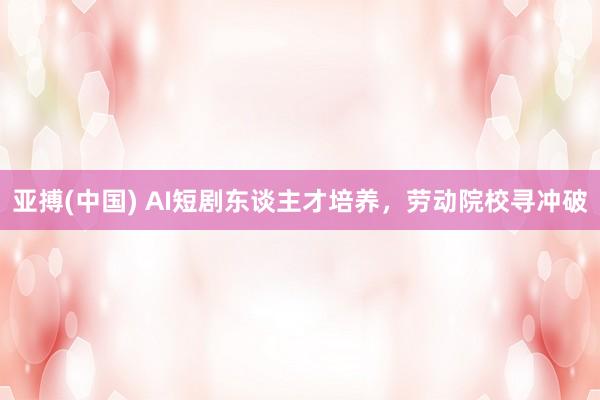 亚搏(中国) AI短剧东谈主才培养，劳动院校寻冲破