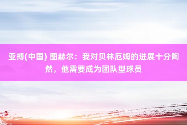 亚搏(中国) 图赫尔:我对贝林厄姆的进展十分陶然,他需要成为团队型球员