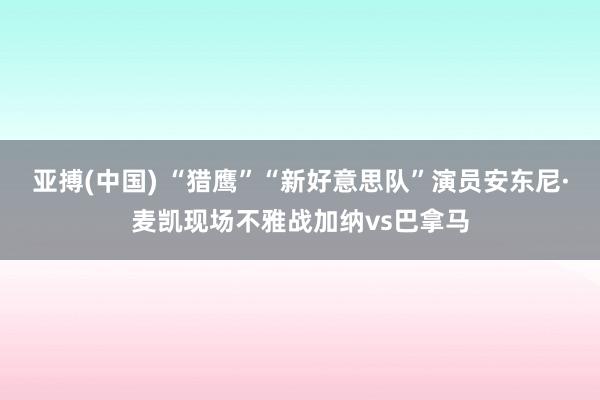 亚搏(中国) “猎鹰”“新好意思队”演员安东尼·麦凯现场不雅战加纳vs巴拿马