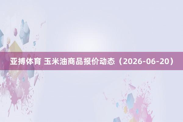 亚搏体育 玉米油商品报价动态(2026-06-20)