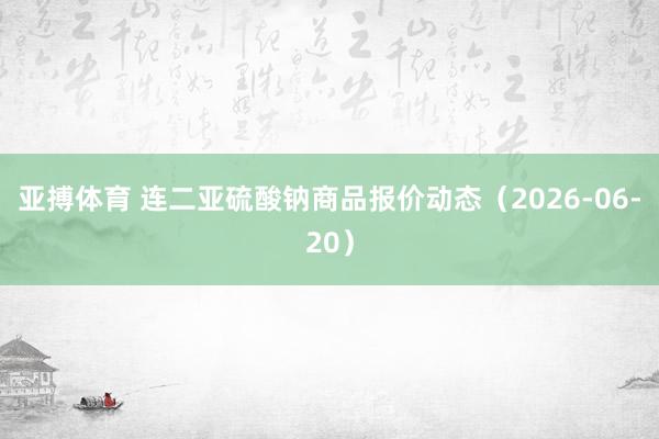 亚搏体育 连二亚硫酸钠商品报价动态(2026-06-20)