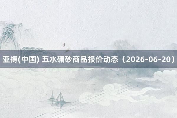 亚搏(中国) 五水硼砂商品报价动态(2026-06-20)