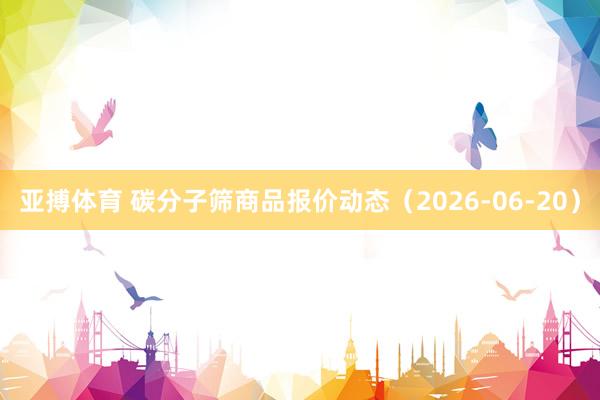 亚搏体育 碳分子筛商品报价动态(2026-06-20)