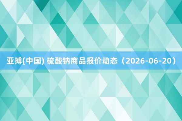 亚搏(中国) 硫酸钠商品报价动态(2026-06-20)